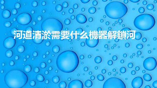 河道清淤需要什么機器解鎖河道清潔的新技術，助您打造清新水域！